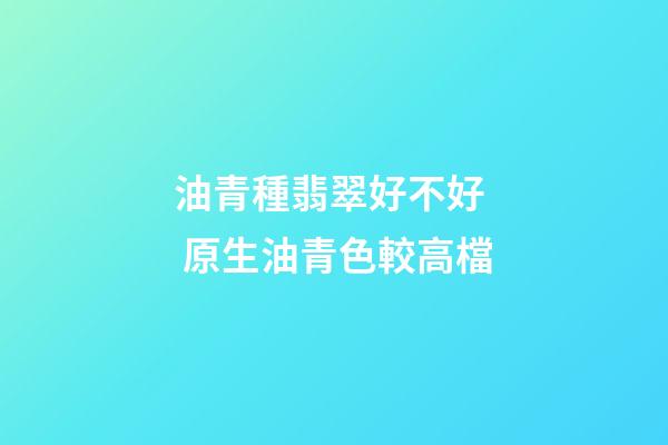 油青種翡翠好不好  原生油青色較高檔